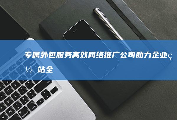 专属外包服务：高效网络推广公司助力企业网站全面提升曝光度