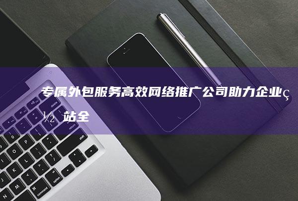 专属外包服务：高效网络推广公司助力企业网站全面提升曝光度